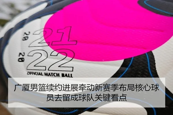 广厦男篮续约进展牵动新赛季布局核心球员去留成球队关键看点 - maiqiuwang